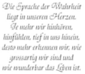 Die Sprache der Wahrheit liegt in unseren Herzen. Je mehr wir hinhören, hinfühlen, tief in uns hinein, desto mehr erkennen wir, wie  grossartig wir sind und wie wunderbar das Leben ist.